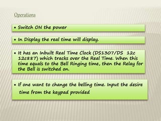 Operations
 Switch ON the power
 In Display the real time will display.
 It has an Inbuilt Real Time Clock (DS1307/DS 12c
12c887) which tracks over the Real Time. When this
time equals to the Bell Ringing time, then the Relay for
the Bell is switched on.
 If one want to change the belling time. Input the desire
time from the keypad provided
 