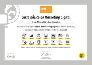 Curso básico de Marketing Digital
Ha realizado el Curso básico de Marketing Digital de 40h de duración,
superando con éxito los tests de todos los módulos:
Y para que así conste, hacemos entrega del presente diploma acreditativo.
Antonio Traugott
Director General IAB Spain
Una iniciativa de:
DIGITAL MARKETING SEO-SEM ANALÍTICA USABILIDAD VÍDEODISPLAY
SOCIAL MOBILE APPS PLAN MKT E-COMMERCE E&NEGOCIO EMPLEO
Jose María Sánchez Morales
Junio de 2015
 