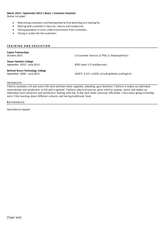 [Type text]
March 2013 – September 2013 | Boots | Customer Assistant
Duties included:
 Welcoming customers and helping them to find what they are looking for.
 Dealing with customer’s inquiries, returns and complaints.
 Taking payments in cash, credit transactions from customers.
 Taking in orders for the customers.
T R A I N I N G A N D E D U C A T I O N
Capita Traineeships
October 2015
Tower Hamlets College
September 2012 – June 2013
Bethnal Green Technology College
September 2006 – June 2011
L1 Customer Service. L1 PSD. L1 Employability’s
BTEC Level 3 IT and Business
GCSE’S: 5 A-C in GCSE includingMaths and English.
I N T E R E S T S
I like to maintain a fit and active life style and have been regularly attending gym therefore I believe it makes an individual
motivational and productive in life and in general. I believe physical exercise gives relief to anxiety, stress and makes an
individual more proactive and productive dealing with day to day task under pressure efficiently. I also enjoy going in holiday
were I like learning about different cultures and having traditional food.
R E F E R E N C E S
Availableon request
 