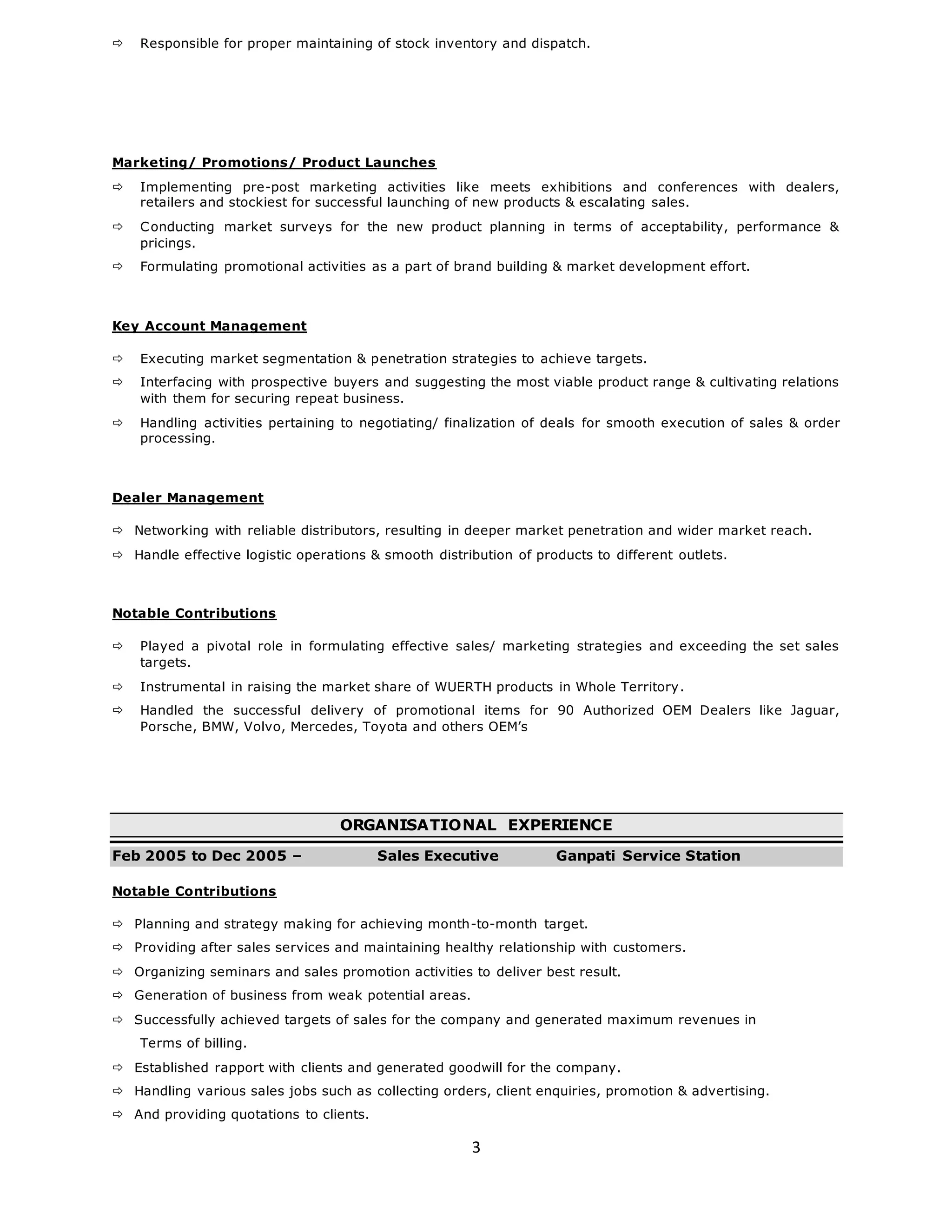 3
 Responsible for proper maintaining of stock inventory and dispatch.
Marketing/ Promotions/ Product Launches
 Implementing pre-post marketing activities like meets exhibitions and conferences with dealers,
retailers and stockiest for successful launching of new products & escalating sales.
 Conducting market surveys for the new product planning in terms of acceptability, performance &
pricings.
 Formulating promotional activities as a part of brand building & market development effort.
Key Account Management
 Executing market segmentation & penetration strategies to achieve targets.
 Interfacing with prospective buyers and suggesting the most viable product range & cultivating relations
with them for securing repeat business.
 Handling activities pertaining to negotiating/ finalization of deals for smooth execution of sales & order
processing.
Dealer Management
 Networking with reliable distributors, resulting in deeper market penetration and wider market reach.
 Handle effective logistic operations & smooth distribution of products to different outlets.
Notable Contributions
 Played a pivotal role in formulating effective sales/ marketing strategies and exceeding the set sales
targets.
 Instrumental in raising the market share of WUERTH products in Whole Territory.
 Handled the successful delivery of promotional items for 90 Authorized OEM Dealers like Jaguar,
Porsche, BMW, Volvo, Mercedes, Toyota and others OEM’s
ORGANISATIONAL EXPERIENCE
Feb 2005 to Dec 2005 – Sales Executive Ganpati Service Station
Notable Contributions
 Planning and strategy making for achieving month-to-month target.
 Providing after sales services and maintaining healthy relationship with customers.
 Organizing seminars and sales promotion activities to deliver best result.
 Generation of business from weak potential areas.
 Successfully achieved targets of sales for the company and generated maximum revenues in
Terms of billing.
 Established rapport with clients and generated goodwill for the company.
 Handling various sales jobs such as collecting orders, client enquiries, promotion & advertising.
 And providing quotations to clients.
 