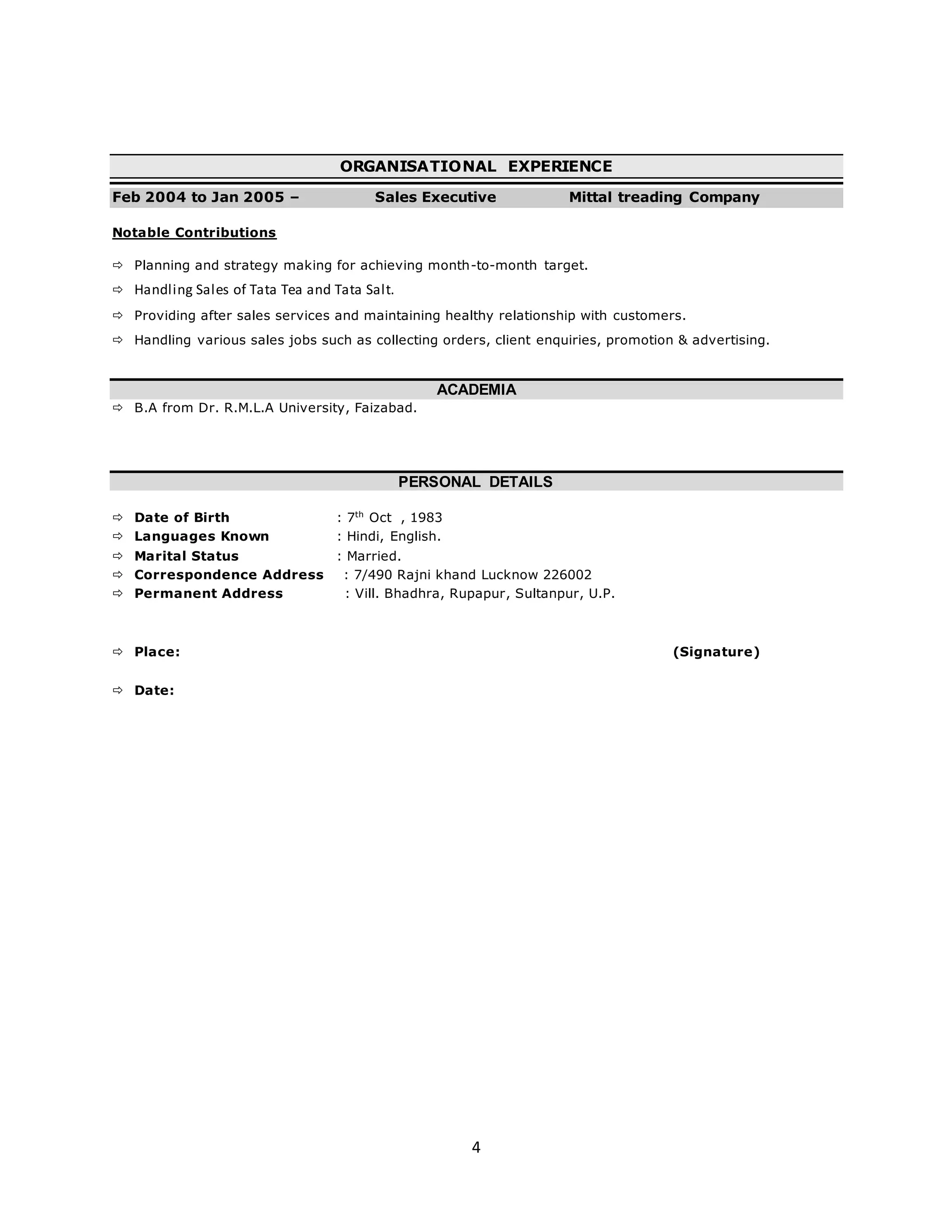 4
ORGANISATIONAL EXPERIENCE
Feb 2004 to Jan 2005 – Sales Executive Mittal treading Company
Notable Contributions
 Planning and strategy making for achieving month-to-month target.
 Handling Sales of Tata Tea and Tata Salt.
 Providing after sales services and maintaining healthy relationship with customers.
 Handling various sales jobs such as collecting orders, client enquiries, promotion & advertising.
ACADEMIA
 B.A from Dr. R.M.L.A University, Faizabad.
PERSONAL DETAILS
 Date of Birth : 7th
Oct , 1983
 Languages Known : Hindi, English.
 Marital Status : Married.
 Correspondence Address : 7/490 Rajni khand Lucknow 226002
 Permanent Address : Vill. Bhadhra, Rupapur, Sultanpur, U.P.
 Place: (Signature)
 Date:
 