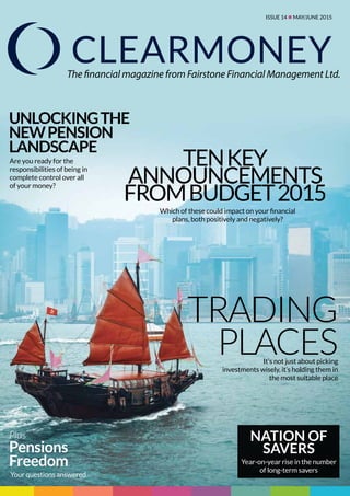 Issue 14 n MAY/JUNE 2015
The financial magazine from Fairstone Financial Management Ltd.
Tenkey
announcements
fromBudget2015
Trading
places
Unlockingthe
Newpension
landscape
Plus
Pensions
Freedom
It’s not just about picking
investments wisely, it’s holding them in
the most suitable place
Are you ready for the
responsibilities of being in
complete control over all
of your money?
Which of these could impact on your financial
plans, both positively and negatively?
Your questions answered
Nation of
savers
Year-on-year rise in the number
of long-term savers
 