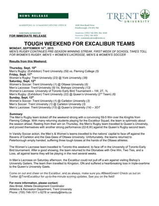 FOR IMMEDIATE RELEASE
TOUGH WEEKEND FOR EXCALIBUR TEAMS
MONDAY, SEPTEMBER 14TH
, 2015
MEN’S RUGBY CONTINUES PRE-SEASON WINNING STREAK. FIRST WEEK OF SCHOOL TAKES TOLL
FOR WOMEN’S RUGBY, MEN’S + WOMEN’S LACROSSE, MEN’S & WOMEN’S SOCCER
Results from this Weekend:
Thursday, Sept. 10th
Men’s Rugby: (Exhibition) Trent University (59) vs. Fleming College (5)
Friday, Sept. 11th
Women’s Rugby: Trent University (23) @ York University (38)
Saturday, Sept. 12th
Women’s Soccer: Trent University (1) @ Ottawa University (6)
Men’s Lacrosse: Trent University (9) Vs. Bishops University (13)
Women’s Lacrosse: University of Toronto Early Bird Tournament – 1W, 2T, 1L
Men’s Rugby: (Exhibition) Trent University (22) @ Queen’s University (2nd
Team) (6)
Sunday, Sept. 13th
Women’s Soccer: Trent University (1) @ Carleton University (3)
Men’s Soccer: Trent University (1) @ Carleton University (3)
Men’s Lacrosse: Trent University (13) @ Queen’s University (14) – 3OT
Summary
The Men’s Rugby team kicked off the weekend strong with a convincing 59-5 Win over the Knights from
Fleming College. With many returning students playing for the Excalibur Squad, the team is optimistic about
the season ahead. Reeling from their win on Thursday, the Men’s Rugby team travelled to Queen’s University,
and proved themselves with another strong performance (22-6,W) against the Queen’s Rugby second team.
In Varsity Soccer action, the Men’s & Women’s teams travelled to the nations’ capital to face off against the
Ravens of Carleton and the Gee-Gees of Ottawa University. Unfortunately, the teams returned to
Peterborough empty handed, suffering three tough losses at the hands of the Ottawa athletes.
The Women’s Lacrosse team travelled to Toronto this weekend, to face off in the University of Toronto Early
Bird tournament. After a good showing, the team returned to the Otonabee with One Win, Two Ties, and a
Loss, all against teams they will be playing in the next several weeks.
In Men’s Lacrosse on Saturday afternoon, the Excalibur could not pull off a win against visiting Bishop’s
University Gaiters. The team then travelled to Kingston, ON and suffered a heartbreaking loss in triple-overtime
to the Queen’s University Gaels.
Come on out and cheer on the Excalibur, and as always, make sure you #BleedGreen! Check us out on
Twitter @TrentExcalibur for up-to-the-minute scoring updates. See you on the field!
For more information, please contact:
Alex Bridal, Athlete Development Coordinator
Athletics & Recreation Department, Trent University
Phone: (705) 748-1011 x 6278 or varsity@trentu.ca
 