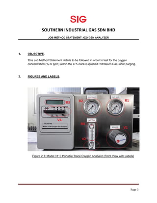 SOUTHERN INDUSTRIAL GAS SDN BHD
JOB METHOD STATEMENT: OXYGEN ANALYZER
Page 3
1. OBJECTIVE.
This Job Method Statement details to be followed in order to test for the oxygen
concentration (% or ppm) within the LPG tank (Liquefied Petroleum Gas) after purging.
2. FIGURES AND LABELS.
Figure 2.1: Model 3110 Portable Trace Oxygen Analyzer (Front View with Labels)
 