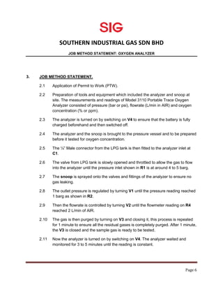 SOUTHERN INDUSTRIAL GAS SDN BHD
JOB METHOD STATEMENT: OXYGEN ANALYZER
Page 6
3. JOB METHOD STATEMENT.
2.1 Application of Permit to Work (PTW).
2.2 Preparation of tools and equipment which included the analyzer and snoop at
site. The measurements and readings of Model 3110 Portable Trace Oxygen
Analyzer consisted of pressure (bar or psi), flowrate (L/min in AIR) and oxygen
concentration (% or ppm).
2.3 The analyzer is turned on by switching on V4 to ensure that the battery is fully
charged beforehand and then switched off.
2.4 The analyzer and the snoop is brought to the pressure vessel and to be prepared
before it tested for oxygen concentration.
2.5 The ¼” Male connector from the LPG tank is then fitted to the analyzer inlet at
C1.
2.6 The valve from LPG tank is slowly opened and throttled to allow the gas to flow
into the analyzer until the pressure inlet shown in R1 is at around 4 to 5 barg.
2.7 The snoop is sprayed onto the valves and fittings of the analyzer to ensure no
gas leaking.
2.8 The outlet pressure is regulated by turning V1 until the pressure reading reached
1 barg as shown in R2.
2.9 Then the flowrate is controlled by turning V2 until the flowmeter reading on R4
reached 2 L/min of AIR.
2.10 The gas is then purged by turning on V3 and closing it, this process is repeated
for 1 minute to ensure all the residual gases is completely purged. After 1 minute,
the V3 is closed and the sample gas is ready to be tested.
2.11 Now the analyzer is turned on by switching on V4. The analyzer waited and
monitored for 3 to 5 minutes until the reading is constant.
 