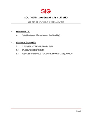 SOUTHERN INDUSTRIAL GAS SDN BHD
JOB METHOD STATEMENT: OXYGEN ANALYZER
Page 8
4. MANPOWER LIST
4.1 Project Engineer – 1 Person (Adrian Mah Siew Hoe)
5. RECORD & REFERENCE
5.1 CUSTOMER ACCEPTANCE FORM (SIG)
5.2 CALIBRATION CERTIFICATE
5.3 MODEL 3110 PORTABLE TRACE OXYGEN ANALYZER (CATALOG)
 
