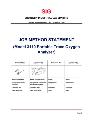 SOUTHERN INDUSTRIAL GAS SDN BHD
JOB METHOD STATEMENT: OXYGEN ANALYZER
Page 1
JOB METHOD STATEMENT
(Model 3110 Portable Trace Oxygen
Analyzer)
Prepared By: Approved By: Reviewed By: Approved By:
Name: Adrian Mah
Designation: Project
Engineer
Company: SIG
Date: 09/05/2016
Name: Richard Chung
Designation: Operations
and Safety Manager
Company: SIG
Date: 09/05/2016
Name:
Designation:
Company:
Date:
Name:
Designation:
Company:
Date:
 