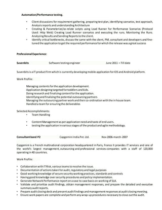 Automation/Performance testing.
• Client discussions for requirement gathering, preparing test plan, identifying scenarios, test approach,
Analysis reportsandunderstandingArchitecture
• Creating & Parameterize/co-relate scripts using Load Runner for Performance Scenarios (Protocol
Used: Http Web) Creating Load Runner scenarios and executing the runs. Monitoring the Runs.
AnalyzingResultsandSendingReportstothe client.
• Identify critical bottlenecks, discuss the same with the client, PM, consultant and developers and fine-
tunedthe application togetthe required performanceforwhichthe release wasagreatsuccess
Professional Experience:
Suvenbits Software testingengineer June 2011 – Till date
Suvenbits isaIT productfirmwhichis currently developingmobile application forIOSandAndroid platform.
Work Profile:
Managing contents forthe application development.
Applicationdesigningtargetedfortoddlers andkids.
Doingresearch and finalizingcontentforthe application.
Identifyingandfinalizingthe potential outsourcingpartners
Managing the outsourcingpartnerwork andtheirco-ordination withthe inhouse team.
Handled a teamfor ensuringthe deliverables
Selected Accomplishments:
• Team Handling
• ContentManagementasperapplication needandtaste of endusers.
• testingthe application invarious stagesof the productandagile methodology.
Consultantband P2 Capgemini IndiaPvt. Ltd. Nov 2006-march-2007
Capgemini is a French multinational corporation headquartered inParis, France It provides IT services and one of
the world's largest management, outsourcing and professional services companies with a staff of 120,000
operatingin40 countries.
Work Profile:
• Collaboration withITRisk, variousteamstoresolve the issue.
• Documentation of actions takenforaudit, regulatory andlegal purposes
• Good workingknowledge of secure security workingpractices, standards andcontrols
• Havinggood knowledge oversecurity procedures andpolicy implementation.
• Generate Network Performance reportonacase to case basison workingof SLA.
• Validate and prioritize audit findings, obtain management responses, and prepare the detailed and executive
summary auditreports.
• Prepare auditclosingdeckandpresentauditfindings andmanagementresponses atauditclosingmeeting.
• Ensure work papersare complete andperformany wrap-upprocedures necessary toclose outthe audit.
 
