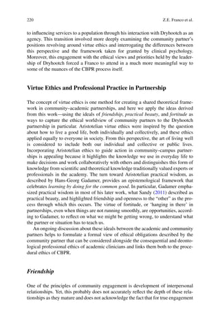 220
to inﬂuencing services to a population through his interaction with Dryhootch as an
agency. This transition involved more deeply examining the community partner’s
positions revolving around virtue ethics and interrogating the differences between
this perspective and the framework taken for granted by clinical psychology.
Moreover, this engagement with the ethical views and priorities held by the leader-
ship of Dryhootch forced a Franco to attend in a much more meaningful way to
some of the nuances of the CBPR process itself.
Virtue Ethics and Professional Practice in Partnership
The concept of virtue ethics is one method for creating a shared theoretical frame-
work in community–academic partnerships, and here we apply the ideas derived
from this work—using the ideals of friendship, practical beauty, and fortitude as
ways to capture the ethical worldview of community partners to the Dryhootch
partnership in particular. Aristotelian virtue ethics were inspired by the question
about how to live a good life, both individually and collectively, and these ethics
applied equally to everyone in society. From this perspective, the art of living well
is considered to include both our individual and collective or public lives.
Incorporating Aristotelian ethics to guide action in community–campus partner-
ships is appealing because it highlights the knowledge we use in everyday life to
make decisions and work collaboratively with others and distinguishes this form of
knowledge from scientiﬁc and theoretical knowledge traditionally valued experts or
professionals in the academy. The turn toward Aristotelian practical wisdom, as
described by Hans-Georg Gadamer, provides an epistemological framework that
celebrates learning by doing for the common good. In particular, Gadamer empha-
sized practical wisdom in most of his later work, what Sandy (2011) described as
practical beauty, and highlighted friendship and openness to the “other” as the pro-
cess through which this occurs. The virtue of fortitude, or ‘hanging in there’ in
partnerships, even when things are not running smoothly, are opportunities, accord-
ing to Gadamer, to reﬂect on what we might be getting wrong, to understand what
the partner or situation has to teach us.
An ongoing discussion about these ideals between the academic and community
partners helps to formulate a formal view of ethical obligations described by the
community partner that can be considered alongside the consequential and deonto-
logical professional ethics of academic clinicians and links them both to the proce-
dural ethics of CBPR.
Friendship
One of the principles of community engagement is development of interpersonal
relationships. Yet, this probably does not accurately reﬂect the depth of these rela-
tionships as they mature and does not acknowledge the fact that for true engagement
Z.E. Franco et al.
 