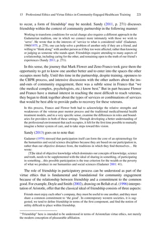 221
to occur, a form of friendship3
may be needed. Sandy (2011, p. 271) discusses
friendship within the context of community partnership in the following manner:
Working to transform conditions for social change also requires a different approach in the
Gadamerian tradition, one in which we connect more intimately with those we wish to
‘serve’. He wrote that in the interests of ‘service to what is considered valid’ (Gadamer,
1960/1975, p. 278), one can help solve a problem of another only if they are a friend, and
willing to “think along” with another person as if they too were affected, rather than knowing
or judging as someone who stands apart. Friendships require attending to many aspects of
a relationship, including caring for the other, and remaining open to the truth of our friend’s
experiences (Sandy 2011, p. 271).
In this sense, the journey that Mark Flower and Zeno Franco took gave them the
opportunity to get to know one another better and to enter into the spaces the other
occupies more fully. Until this time in the partnership, despite training, openness to
the CBPR process, and intensive discussions with the other authors about the ins-
and-outs of community engagement, there was a subtle sense in Franco that “we
(the medical complex, psychologists, etc.) know best.” But in part because Flower
and Franco have a mutual interest in reaching the most difﬁcult to reach veterans,
they began to think together about the types of services or combinations of services
that would be best able to provide paths to recovery for these veterans.
In this process, Franco and Flower both had to acknowledge the relative strengths and
weaknesses of the veteran peer mentor process and the traditional medical/mental health
treatment models, and in a very speciﬁc sense, examine the differences in roles and bound-
aries for providers in both of these settings. Through developing a better understanding of
the professional environment that each occupies, it felt for the ﬁrst time possible to mutually
imagine a better system of care, and to take steps toward this vision.
Sandy (2013) goes on to note that:
Gadamer (1979) stressed that participation itself can form the core of an epistemology for
the humanities and social science disciplines because they are based on our participation in,
rather than our objective distance from, the traditions in which they ﬁnd themselves… He
wrote:
[T]he ideal of objective knowledge which dominates our concepts of knowledge, science
and truth, needs to be supplemented with the ideal of sharing in something, of participating
in something…this possible participation is the true criterion for the wealth or the poverty
of what we produce in our humanities and social sciences (Gadamer 2001: 41).
The role of friendship in participatory process can be understood as part of the
virtue ethics that is fundamental and foundational for community engagement
because of the relationship between friendship and a commitment to the common
good. For example, Doyle and Smith (2002), drawing on Bellah et al. (1996) interpre-
tation of Aristotle, offer that the classical ideal of friendship consists of three aspects:
Friends must enjoy each other’s company, they must be useful to one another, and they must
share a common commitment to ‘the good’. In contemporary western societies, it is sug-
gested, we tend to deﬁne friendship in terms of the ﬁrst component, and ﬁnd the notion of
utility difﬁcult to place within friendship.
3
“Friendship” here is intended to be understood in terms of Aristotelian virtue ethics, not merely
the modern conception of pleasurable afﬁliation.
13 Professional Ethics and Virtue Ethics in Community-Engaged Healthcare Training
 
