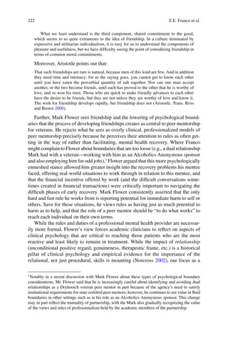 222
What we least understand is the third component, shared commitment to the good,
which seems to us quite extraneous to the idea of friendship. In a culture dominated by
expressive and utilitarian individualism, it is easy for us to understand the components of
pleasure and usefulness, but we have difﬁculty seeing the point of considering friendship in
terms of common moral commitments.
Moreover, Aristotle points out that:
That such friendships are rare is natural, because men of this kind are few. And in addition
they need time and intimacy; for as the saying goes, you cannot get to know each other
until you have eaten the proverbial quantity of salt together. Nor can one man accept
another, or the two become friends, until each has proved to the other that he is worthy of
love, and so won his trust. Those who are quick to make friendly advances to each other
have the desire to be friends, but they are not unless they are worthy of love and know it.
The wish for friendship develops rapidly, but friendship does not (Aristotle, Trans. Ross
and Brown 2009).
Further, Mark Flower sees friendship and the lowering of psychological bound-
aries that the process of developing friendships creates as central to peer mentorship
for veterans. He rejects what he sees as overly clinical, professionalized models of
peer mentorship precisely because he perceives their attention to rules as often get-
ting in the way of rather than facilitating, mental health recovery. Where Franco
might complain to Flower about boundaries that are too loose (e.g., a dual relationship
Mark had with a veteran—working with him as an Alcoholics Anonymous sponsor
and also employing him for odd jobs),4
Flower argued that this more psychologically
enmeshed stance allowed him greater insight into the recovery problems his mentee
faced, offering real-world situations to work through in relation to this mentee, and
that the ﬁnancial incentive offered by work (and the difﬁcult conversations some-
times created in ﬁnancial transactions) were critically important to navigating the
difﬁcult phases of early recovery. Mark Flower consistently asserted that the only
hard and fast rule he works from is reporting potential for immediate harm to self or
others. Save for these situations, he views rules as having just as much potential to
harm as to help, and that the role of a peer mentor should be “to do what works” to
reach each individual on their own terms.
While the rules and duties of a professional mental health provider are necessar-
ily more formal, Flower’s view forces academic clinicians to reﬂect on aspects of
clinical psychology that are critical to reaching those patients who are the most
reactive and least likely to remain in treatment. While the impact of relationship
(unconditional positive regard, genuineness, therapeutic frame, etc.) is a historical
pillar of clinical psychology and empirical evidence for the importance of the
relational, not just procedural, skills is mounting (Norcross 2002), our focus as a
4
Notably in a recent discussion with Mark Flower about these types of psychological boundary
considerations, Mr. Flower said that he is increasingly careful about identifying and avoiding dual
relationships as a Dryhootch veteran peer mentor in part because of the agency’s need to satisfy
institutional requirements for state certiﬁed peer mentors; however, he continues to see value in ﬂuid
boundaries in other settings such as in his role as an Alcoholics Anonymous sponsor. This change
may in part reﬂect the mutuality of partnership, with the Mark also gradually recognizing the value
of the views and rules of professionalism held by the academic members of the partnership.
Z.E. Franco et al.
 