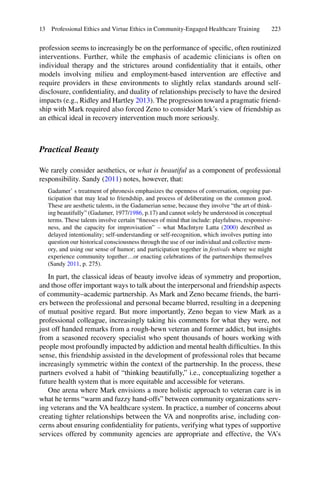 223
profession seems to increasingly be on the performance of speciﬁc, often routinized
interventions. Further, while the emphasis of academic clinicians is often on
individual therapy and the strictures around conﬁdentiality that it entails, other
models involving milieu and employment-based intervention are effective and
require providers in these environments to slightly relax standards around self-
disclosure, conﬁdentiality, and duality of relationships precisely to have the desired
impacts (e.g., Ridley and Hartley 2013). The progression toward a pragmatic friend-
ship with Mark required also forced Zeno to consider Mark’s view of friendship as
an ethical ideal in recovery intervention much more seriously.
Practical Beauty
We rarely consider aesthetics, or what is beautiful as a component of professional
responsibility. Sandy (2011) notes, however, that:
Gadamer’ s treatment of phronesis emphasizes the openness of conversation, ongoing par-
ticipation that may lead to friendship, and process of deliberating on the common good.
These are aesthetic talents, in the Gadamerian sense, because they involve “the art of think-
ing beautifully” (Gadamer, 1977/1986, p.17) and cannot solely be understood in conceptual
terms. These talents involve certain “ﬁnesses of mind that include: playfulness, responsive-
ness, and the capacity for improvisation” – what MacIntyre Latta (2000) described as
delayed intentionality; self-understanding or self-recognition, which involves putting into
question our historical consciousness through the use of our individual and collective mem-
ory, and using our sense of humor; and participation together in festivals where we might
experience community together…or enacting celebrations of the partnerships themselves
(Sandy 2011, p. 275).
In part, the classical ideas of beauty involve ideas of symmetry and proportion,
and those offer important ways to talk about the interpersonal and friendship aspects
of community–academic partnership. As Mark and Zeno became friends, the barri-
ers between the professional and personal became blurred, resulting in a deepening
of mutual positive regard. But more importantly, Zeno began to view Mark as a
professional colleague, increasingly taking his comments for what they were, not
just off handed remarks from a rough-hewn veteran and former addict, but insights
from a seasoned recovery specialist who spent thousands of hours working with
people most profoundly impacted by addiction and mental health difﬁculties. In this
sense, this friendship assisted in the development of professional roles that became
increasingly symmetric within the context of the partnership. In the process, these
partners evolved a habit of “thinking beautifully,” i.e., conceptualizing together a
future health system that is more equitable and accessible for veterans.
One arena where Mark envisions a more holistic approach to veteran care is in
what he terms “warm and fuzzy hand-offs” between community organizations serv-
ing veterans and the VA healthcare system. In practice, a number of concerns about
creating tighter relationships between the VA and nonproﬁts arise, including con-
cerns about ensuring conﬁdentiality for patients, verifying what types of supportive
services offered by community agencies are appropriate and effective, the VA’s
13 Professional Ethics and Virtue Ethics in Community-Engaged Healthcare Training
 