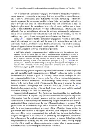 225
Part of the role of a community-engaged practitioner is to rectify power imbal-
ances, to create compromise with groups that have very different vested interests,
and to achieve superordinate goals that are the vision of a partnership—often with-
out the support of the intrainstitutional incentives. In fact, the goals of such adhoc-
racies typically run afoul of intrainstitutional rules and assumptions at least in
beginning phases until the pay-offs can be seen by all parties and investment in the
goals of the partnership gradually becomes institutionalized. Spearheading such
efforts is often not a comfortable role even for seasoned professionals, and yet as we
move toward community driven health research and delivery models, we will be
asking a larger proportion of young professionals to take on this mantle.
Sandy (2011) suggests that this community engagement requires a transinstitu-
tional role and associates this role with the same skills as those involved in formal
diplomatic positions. Further, because this transinstitutional role involves introduc-
ing novel approaches and views to all sides in partnership, those occupying this role
are, at times, placed in awkward or even risky positions:
In itself, being a border crosser does not imply trickiness any more that switching from
speaking English to Chinese does, but there is usually creativity involved with helping to
re-imagine the house rules of higher education, and to redeﬁne what counts as legitimate,
that is rigorous, academic teaching, learning, and research. If we truly are to be about the
business of generating a “shift in the educational paradigm” (Liu, p. 11, 1999) for the
greater good…it indeed may be necessary to disrupt the status quo on our campuses or to
break the rules sometimes, and this always entails risk. Some may even feel compelled to
“kill the messenger” (p. 265–6. Emphasis added).
Community engagement requires long-term commitment to an iterative process
and will inevitably involve many moments of difﬁculty in bringing parties together
in conversation to achieve its goals. In that way a deeper understanding of the vari-
ous components of the virtue of courage in the face of these constraints is important.
Fortitude or what has been termed “passive courage” is the ability to endure in the
face of risks over a long period of time, and in this sense it achieves the mean
between rashness (intrepidity) and cowardess (inaction) (Franco et al. 2011).
Fortitude also suggests another of the cardinal virtues temperance and the practical
wisdom of waiting to act “until the time is right.”
Because fortitude necessarily less ﬂamboyant than intrepidity, this ideal is also
more conversational. It implies a very personal encounter with all parties in partner-
ship ranging from the community partners to those most deeply involved in the
administration of healthcare system. Maintaining an open stance with all stakehold-
ers is critical if real change toward the goal of human ﬂourishing is to occur. While
professionals are trained to discharge ethical duties and move forward, this position
calls for a long-term commitment to respect ethical obligations to one another in
partnership. This requires a willingness to endure often long-term discomfort as
divergent ethical views, assessments of risk, and priorities for impacting health are
weighed and applied. In the context of the partnership with Dryhootch, the increas-
ing willingness of the academic partners to be unsure, to manage difﬁculties within
the partnership less formally and on a more personal basis, and to actively engage
with the ethical worldview of community partners—even when it was very uncom-
fortable to do so—allowed the partnership itself to ﬂourish.
13 Professional Ethics and Virtue Ethics in Community-Engaged Healthcare Training
 