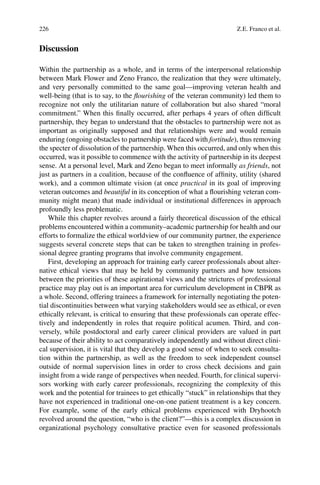 226
Discussion
Within the partnership as a whole, and in terms of the interpersonal relationship
between Mark Flower and Zeno Franco, the realization that they were ultimately,
and very personally committed to the same goal—improving veteran health and
well-being (that is to say, to the ﬂourishing of the veteran community) led them to
recognize not only the utilitarian nature of collaboration but also shared “moral
commitment.” When this ﬁnally occurred, after perhaps 4 years of often difﬁcult
partnership, they began to understand that the obstacles to partnership were not as
important as originally supposed and that relationships were and would remain
enduring (ongoing obstacles to partnership were faced with fortitude), thus removing
the specter of dissolution of the partnership. When this occurred, and only when this
occurred, was it possible to commence with the activity of partnership in its deepest
sense. At a personal level, Mark and Zeno began to meet informally as friends, not
just as partners in a coalition, because of the conﬂuence of afﬁnity, utility (shared
work), and a common ultimate vision (at once practical in its goal of improving
veteran outcomes and beautiful in its conception of what a ﬂourishing veteran com-
munity might mean) that made individual or institutional differences in approach
profoundly less problematic.
While this chapter revolves around a fairly theoretical discussion of the ethical
problems encountered within a community–academic partnership for health and our
efforts to formalize the ethical worldview of our community partner, the experience
suggests several concrete steps that can be taken to strengthen training in profes-
sional degree granting programs that involve community engagement.
First, developing an approach for training early career professionals about alter-
native ethical views that may be held by community partners and how tensions
between the priorities of these aspirational views and the strictures of professional
practice may play out is an important area for curriculum development in CBPR as
a whole. Second, offering trainees a framework for internally negotiating the poten-
tial discontinuities between what varying stakeholders would see as ethical, or even
ethically relevant, is critical to ensuring that these professionals can operate effec-
tively and independently in roles that require political acumen. Third, and con-
versely, while postdoctoral and early career clinical providers are valued in part
because of their ability to act comparatively independently and without direct clini-
cal supervision, it is vital that they develop a good sense of when to seek consulta-
tion within the partnership, as well as the freedom to seek independent counsel
outside of normal supervision lines in order to cross check decisions and gain
insight from a wide range of perspectives when needed. Fourth, for clinical supervi-
sors working with early career professionals, recognizing the complexity of this
work and the potential for trainees to get ethically “stuck” in relationships that they
have not experienced in traditional one-on-one patient treatment is a key concern.
For example, some of the early ethical problems experienced with Dryhootch
revolved around the question, “who is the client?”—this is a complex discussion in
organizational psychology consultative practice even for seasoned professionals
Z.E. Franco et al.
 