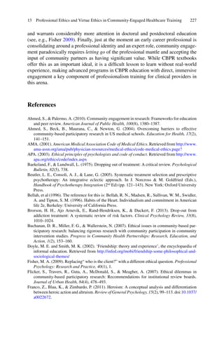 227
and warrants considerably more attention in doctoral and postdoctoral education
(see, e.g., Fisher 2009). Finally, just at the moment an early career professional is
consolidating around a professional identity and an expert role, community engage-
ment paradoxically requires letting go of the professional mantle and accepting the
input of community partners as having signiﬁcant value. While CBPR textbooks
offer this as an important ideal, it is a difﬁcult lesson to learn without real-world
experience, making advanced programs in CBPR education with direct, immersive
engagement a key component of professionalism training for clinical providers in
this arena.
References
Ahmed, S., & Palermo, A. (2010). Community engagement in research: Frameworks for education
and peer review. American Journal of Public Health, 100(8), 1380–1387.
Ahmed, S., Beck, B., Maurana, C., & Newton, G. (2004). Overcoming barriers to effective
community-based participatory research in US medical schools. Education for Health, 17(2),
141–151.
AMA. (2001). American Medical Association Code of Medical Ethics. Retrieved from http://www.
ama-assn.org/ama/pub/physician-resources/medical-ethics/code-medical-ethics.page?
APA. (2003). Ethical principles of psychologists and code of conduct. Retrieved from http://www.
apa.org/ethics/code/index.aspx
Baekeland, F., & Lundwall, L. (1975). Dropping out of treatment: A critical review. Psychological
Bulletin, 82(5), 738.
Beutler, L. E., Consoli, A. J., & Lane, G. (2005). Systematic treatment selection and prescriptive
psychotherapy: An integrative eclectic approach. In J. Norcross & M. Goldfried (Eds.),
Handbook of Psychotherapy Integration (2nd
Ed) (pp. 121–143). New York: Oxford University
Press.
Bellah, et al (1996). The reference for this is: Bellah, R. N., Madsen, R., Sullivan, W. M., Swidler,
A. and Tipton, S. M. (1996). Habits of the Heart. Individualism and commitment in American
life 2e, Berkeley: University of California Press.
Brorson, H. H., Ajo Arnevik, E., Rand-Hendriksen, K., & Duckert, F. (2013). Drop-out from
addiction treatment: A systematic review of risk factors. Clinical Psychology Review, 33(8),
1010–1024.
Buchanan, D. R., Miller, F. G., & Wallerstein, N. (2007). Ethical issues in community-based par-
ticipatory research: balancing rigorous research with community participation in community
intervention studies. Progress in Community Health Partnerships: Research, Education, and
Action, 1(2), 153–160.
Doyle, M. E. and Smith, M. K. (2002). ‘Friendship: theory and experience’, the encyclopaedia of
informal education. Retrieved from http://infed.org/mobi/friendship-some-philosophical-and-
sociological-themes/
Fisher, M. A. (2009). Replacing“ who is the client?” with a different ethical question. Professional
Psychology: Research and Practice, 40(1), 1.
Flicker, S., Travers, R., Guta, A., McDonald, S., & Meagher, A. (2007). Ethical dilemmas in
community-based participatory research: Recommendations for institutional review boards.
Journal of Urban Health, 84(4), 478–493.
Franco, Z., Blau, K., & Zimbardo, P. (2011). Heroism: A conceptual analysis and differentiation
between heroic action and altruism. Review of General Psychology, 15(2), 99–113. doi:10.1037/
a0022672.
13 Professional Ethics and Virtue Ethics in Community-Engaged Healthcare Training
 