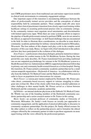 212
new CBPR practitioners move from traditional care and trainee supervision models
in clinical work environments to community engagement settings.
One important aspect of this transition is encountering differences between the
ethics of professionally trained service providers and the conceptions of ethical
responsibility held by community partners. These complex trade-offs arise most
clearly when clinical practitioners transition from closely supervised training within
healthcare settings to assuming professional practice roles in community settings.
In the community, trainees must negotiate novel uncertainties and discontinuities
with limited supervisory input. While there are some systematic efforts to improve
the pipeline of health professionals trained to perform CBPR, most do not attend to
the ethical, as opposed to knowledge- or skill-based challenges that are encountered
in the ﬁeld. In order to illustrate these considerations, we describe in some detail a
community–academic partnership for military veteran health located in Milwaukee,
Wisconsin. The four authors of this chapter each play a role in the complex social
dynamics of this case study. Hence, we begin with a brief introduction to the authors
and how they have participated in the evolution of this dialogue.
Zeno Franco—a prelicensure clinical psychologist, primarily trained in evidence-
based treatment for combat trauma in the VA Healthcare System. During the time
period this case study describes, Dr. Franco transitioned from providing traditional
one-on-one outpatient psychotherapy for veterans in the VA Healthcare system to a
Health Research Service Administration (HRSA) supported postdoctoral fellowship
in primary care and community health research housed at a civilian hospital. During
this transition, Dr. Franco joined a community–academic partnership run by a small
veteran nonproﬁt organization—Dryhootch of America—in collaboration with fac-
ulty from the Zablocki VA Medical Center and the Medical College of Wisconsin in
order to focus on population level interventions for veterans.
Mark Flower—a veteran peer mentor employed by Dryhootch. Mr. Flower pro-
vides direct, community-based recovery support to veterans struggling to reinte-
grate into civilian life. Most of his clients suffer from drug or alcohol addictions or
other challenges to their mental health. Mr. Flower served as a liaison between
Dryhootch and the community–academic partnership.
Jeff Whittle—an internal medicine physician at the Zablocki VA Medical Center.
Dr. Whittle was one of the founding members of the Dryhootch community–aca-
demic partnership and a senior research mentor to Dr. Franco in this setting.
Marie Sandy—an assistant professor of community studies at University of
Wisconsin, Milwaukee. Dr. Sandy’s work focuses on socially just approaches to
community engagement, and the application of practical philosophy to discourse in
community–academic partnerships. For this project, Dr. Sandy offered avenues for
the other authors to reﬂect on the partnership process and to formalize the ethical
critiques offered by the community partner in order to put those arguments on more
equal footing with the views offered by the professional partners.
Z.E. Franco et al.
 