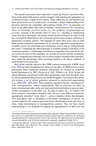 213
The narrative presented below represents, in part, Dr. Franco’s personal reﬂec-
tions on the partnership process and his struggles with selecting the appropriate set
of ethical precepts to apply in this context. These reﬂections are interspersed with
ideas drawn from practical philosophy1
to facilitate a deeper understanding of the
discourse between the community and academia (Sandy 2011). In particular, we
focus on the philosopher Hans-Georg Gadamer’s interpretation of the Aristotelian
ethics of friendship, practical beauty (i.e., the aesthetics of partnership) and
fortitude, elements in the broader ideal of virtue (i.e., attending to fundamental
values that drive individuals and groups toward moral excellence) in order to link
the views held by Mark Flower, the community partner representative, with those of
Dryhootch’s academic partners. The language of virtue ethics gives voice to what
Mark and the community organization see as a ﬂexible approach to ensuring access
to health services for individuals and communities most at risk of “falling through
the cracks.” Comparing the ethical precepts of academic partners with those of the
community partners is challenging, but informs us regarding why some of the cho-
sen courses of action of the academics are at times in tension with the community.
Further, comparing these precepts serve to better balance divergent ethical perspec-
tives within the partnership, while remaining faithful to the ethical standards of
professional service provision.
Most of the concepts offered in the CBPR curricula proposed by (CBPR; Israel
et al. 2005) are fairly straightforward. However, the ethics of CBPR are not as clear,
particularly when community–academic partnerships are focused on improving
health (Buchanan et al. 2007; Flicker et al. 2007; Whittle et al. 2010). In part, the
ethical dilemmas encountered within these partnerships stem from divergent views
of what foundational ethical framework should be applied. Clinical providers gener-
ally embrace a set of ethical guidelines advanced by professional organizations
(e.g., AMA 2001; APA 2003). These guidelines attempt to balance “deontological”
with “consequentialist” ethical responsibilities. That is, clinicians see ethics in
terms of institutional rules on the one hand and professional duties to prevent unde-
sirable consequences on the other (e.g., the duty to report, etc.). In contrast with
these concerns, communities members tend rely on a very different framework,
appropriately described “virtue ethics”2
—action evaluation criteria that deempha-
sizes prescriptive rules or attendance to immediate consequences of actions, but
instead emphasize the common good and human ﬂourishing as goals that must, at
times, trump deontological or consequentialist concerns. They use these shared
understandings to set standards for judging the appropriateness of their own and
1
Elsewhere, Sandy argues that the practical philosophy approach of Hans-Georg Gadamer describes
how each of us is responsible for exercising wisdom in our personal lives and that we are all charged
with determining the common good for society. By extension, this approach assists in understand-
ing and orienting the work of service-learning and community engagement (Sandy 2011).
2
Aristotle described the “common sense” ethics that point human beings toward living a good life,
both individually and collectively. The concepts in this chapter are drawn from Nicomachean
Ethics, particularly Book VI.
13 Professional Ethics and Virtue Ethics in Community-Engaged Healthcare Training
 