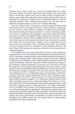 214
clinicians’ actions. Thus, in some cases, a rule that a hospital might view as taken
for granted (ranging from fairly simple things like requiring overly long intake
forms, to much more complex issues such as calling security to respond when a
patient is upset during intake rather than having a mental health specialist intervene
and defuse the situation, etc.) might be seen as a fundamental barrier to access by
community members. Thus, community representatives may view these rules as
addressing institutional concerns at the expense of human ﬂourishing.
These are complex waters to navigate for seasoned health and mental health
professionals and are even choppier for trainees in these disciplines. An important
area for training in professionalism is learning to recognize and accommodate
discontinuities among the ethical assumptions of various communities, health-
care systems, and regulatory bodies engaged in collaborative activity. The trainee
must take care to honor each approach while simultaneously balancing very real
risk considerations. Our discussion of CBPR considers the perspective of early
career clinicians and of how mature professionals supervise novices in commu-
nity settings. We also describe how academics come to understand the social
norms and service expectations of the communities they seek to serve. Finally,
we hope to develop avenues for institutions to more fruitfully encounter “the
other” (Olson 1998) with greater sensitivity to the ethical views and priorities of
community partners.
To accomplish these goals and ground the discussion in actual community-
engaged practice, we trace the difﬁcult initial development and gradual transforma-
tion of a community–academic health research partnership between Dryhootch of
America (the community-based veteran outreach group), the Clement J Zablocki
VA Medical Center (ZVAMC), and the Medical College of Wisconsin (MCW), all
located in Milwaukee, Wisconsin. Discussion of ethical dilemmas that emerged in
this community–academic partnership is our primary focus. We tell the story from
the perspective of a personal and prolonged encounter between this chapter’s senior
author, Zeno Franco (the MCW postdoc) and Mark Flower (veteran peer mentor) of
the Dryhootch community organization. We demonstrate that the ability to enter
into meaningful discourse is a fundamental aspect of professionalism in the devel-
opment of community–academic partnerships (Mezirow 2003). Drawing on a prac-
tical philosophy framework for deepening discourse with the community partner
about conﬂicting ethical assumptions, we explore three elements found in virtue
ethics: friendship, practical beauty, and fortitude (Sandy 2011; Franco et al. 2011).
These ideals offer a formalized language that encapsulates important features of the
Dryhootch community partner’s counterarguments to the largely deontological
views of the MCW and VA partners. The running discussion between representa-
tives of the partnering agencies regarding how ethical decision making impacts the
common good gradually changed the ethical perspectives of both the institutional
professionals and the community agency. This process has practical implications for
training early career professionals, considerations for clinical supervisors, and
developing future CBPR curricula that more deeply address the varying ethical
assumptions encountered in partnership.
Z.E. Franco et al.
 