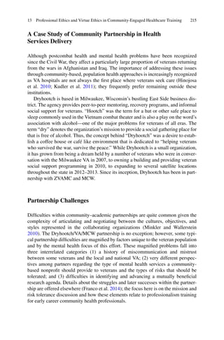 215
A Case Study of Community Partnership in Health
Services Delivery
Although postcombat health and mental health problems have been recognized
since the Civil War, they affect a particularly large proportion of veterans returning
from the wars in Afghanistan and Iraq. The importance of addressing these issues
through community-based, population health approaches is increasingly recognized
as VA hospitals are not always the ﬁrst place where veterans seek care (Hinojosa
et al. 2010; Kudler et al. 2011); they frequently prefer remaining outside these
institutions.
Dryhootch is based in Milwaukee, Wisconsin’s bustling East Side business dis-
trict. The agency provides peer-to-peer mentoring, recovery programs, and informal
social support for veterans. “Hootch” was the term for a hut or other safe place to
sleep commonly used in the Vietnam combat theater and is also a play on the word’s
association with alcohol—one of the major problems for veterans of all eras. The
term “dry” denotes the organization’s mission to provide a social gathering place for
that is free of alcohol. Thus, the concept behind “Dryhootch” was a desire to estab-
lish a coffee house or café like environment that is dedicated to “helping veterans
who survived the war, survive the peace.” While Dryhootch is a small organization,
it has grown from being a dream held by a number of veterans who were in conver-
sation with the Milwaukee VA in 2007, to owning a building and providing veteran
social support programming in 2010, to expanding to several satellite locations
throughout the state in 2012–2013. Since its inception, Dryhootch has been in part-
nership with ZVAMC and MCW.
Partnership Challenges
Difﬁculties within community–academic partnerships are quite common given the
complexity of articulating and negotiating between the cultures, objectives, and
styles represented in the collaborating organizations (Minkler and Wallerstein
2010). The Dryhootch/VA/MCW partnership is no exception; however, some typi-
cal partnership difﬁculties are magniﬁed by factors unique to the veteran population
and by the mental health focus of this effort. These magniﬁed problems fall into
three interrelated categories (1) a history of miscommunication and mistrust
between some veterans and the local and national VA; (2) very different perspec-
tives among partners regarding the type of mental health services a community-
based nonproﬁt should provide to veterans and the types of risks that should be
tolerated; and (3) difﬁculties in identifying and advancing a mutually beneﬁcial
research agenda. Details about the struggles and later successes within the partner-
ship are offered elsewhere (Franco et al. 2014); the focus here is on the mission and
risk tolerance discussion and how these elements relate to professionalism training
for early career community health professionals.
13 Professional Ethics and Virtue Ethics in Community-Engaged Healthcare Training
 