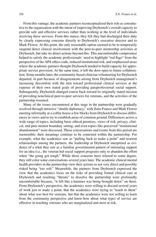 218
From this vantage, the academic partners reconceptualized their role as consulta-
tive to the organization with the intent of improving Dryhootch’s overall capacity to
provide safe and effective services rather than working at the level of individuals
receiving these services. From this stance, they felt they had discharged their duty
by clearly expressing concerns directly to Dryhootch’s executive director and to
Mark Flower. At this point, the only reasonable option seemed to be to temporarily
suspend direct clinical involvement with the peer-to-peer mentorship activities at
Dryhootch, but take no direct actions beyond this. This uncomfortable compromise
helped to satisfy the academic professionals’ need to highlight “red ﬂags” from the
perspective of the APA ethics code, reduced institutional risk, and emphasized areas
where the academic partners thought Dryhootch needed to build capacity for appro-
priate service provision. At the same time, it left the door open to future collabora-
tion. Some months later, the community-based clinician volunteering for Dryhootch
departed, in part because of disagreements arising from Dryhootch management’s
increasing discomfort with the turn toward professional clinical services at the
expense of their own stated goals of providing paraprofessional social support.
Subsequently, Dryhootch changed course back toward its originally stated mission
of providing nonclinical peer-to-peer services for veterans, and the activities of the
partnership resumed.
Many of the issues encountered at this stage in the partnership were gradually
resolved through intensive “shuttle diplomacy,” with Zeno Franco and Mark Flower
meeting informally at a coffee house a few blocks from Dryhootch to discuss differ-
ences in views and to try to establish areas of common ground. Differences across a
wide range of topics, including basic ethical premises, views of risk, privacy, clini-
cal, and peer mentor boundary setting, and even topics like perceived “institutional
abandonment” were discussed. These conversations and events from this period are
memorable; their meanings continue to be contested within the partnership. For
example, what the academics saw as “pulling back to make a point” and reorient
relationships among the partners, the leadership at Dryhootch interpreted as evi-
dence of a what they saw as a familiar governmental pattern of intimating support
for an idea (i.e., the veteran-led social support program) only to abandon the effort
when “the going got tough.” While those concerns have relaxed to some degree,
they still color some conversations several years later. The academic clinical mental
health providers in the partnership view their actions as not very direct and possibly
risked being “too soft.” Meanwhile, the partners from Dryhootch expressed the
view that the academics focus on the risks of providing formal clinical care at
Dryhootch and resulting “threats” to dissolve the partnership were profoundly
uncomfortable because, “it felt like a hammer was being brought down” on them.
From Dryhootch’s perspective, the academics were willing to discard several years
of work just to make a point, that the academics were trying to “teach to them”
about what was best for veterans, but that the academics were not willing to learn
from the community perspective and know-how about what types of service are
effective in reaching veterans who are marginalized and most at risk.
Z.E. Franco et al.
 