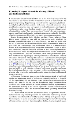 219
Exploring Divergent Views of the Meaning of Health
and Professional Ethics
It was not until an automobile trip that two of the partners (Franco from the
academic side and Flowers from the community side) took to another city for the
purpose of presenting the partnership process to another organization, that funda-
mental philosophical differences in the professional ethics and community ethics
considerations came into focus and began to be explored in an open way. In part, it
was because over the course of an hour long drive some of the more subtle processes
of partnership to surface. There was a loosening of “expert” roles and some engage-
ment in social rituals (such as eating breakfast together, on the road and in the middle
of an intense snowstorm). The result was a deeper and more open encounter.
During the conversation during this long trip, Zeno Franco challenged Mark
Flower about problems he saw with the intervention model employed by
Dryhootch—speciﬁcally around areas of conﬁdentiality and boundary setting, not-
ing, for example that poor boundaries and psychological enmeshment between a
peer mentor and a veteran might cause a peer mentor in drug or alcohol recovery to
relapse. Mark Flower insisted that the ability of the peer mentor to reach an other-
wise unreachable, high-risk individual required, in part, dissolving unnecessary
boundaries or the “rules” that might create an unproductive, reactive response in a
drug-addicted veteran. These are fundamental, often seemingly intractable prob-
lems with traditional psychological care. Psychotherapy is quite effective for those
who remain in treatment, but many of those most in need of care react negatively to
the actual or perceived authority of the therapist, structure of therapy or just entering
a clinic, and simply drop out of treatment (Baekeland and Lundwall 1975; Beutler
et al. 2005; Brorson et al. 2013). Moreover, Mark Flower’s point was also about the
role of mercy, providing a way back for those “too far gone” to be served by institu-
tions and unable to work within the conﬁnes of professional care, offering a bridge
for these individuals back to a place where they might eventually be open to consid-
ering the value of reentering society and engaging with professional healthcare and
recovery programs.
Although the fundamental ideas resonated, after almost a decade of traditional
training and adopting the mantle of professional responsibility offered by the guild
of clinical psychology (e.g., the APA ethics code, state law for mental health profes-
sionals, etc.), this was the ﬁrst time that Zeno Franco deeply encountered this
alternative set of ethics, based not on external consequences (what might happen to
his professional standing or his clinical supervisor’s license) or deontological
(rule/principle) based ideas—but instead an virtue ethics, guided by the ideal of
human ﬂourishing.
As a mental health provider this now required Franco to negotiate the disconti-
nuities between very concrete guidelines for professional responsibility and an
aspirational view of what ethical healthcare service delivery to marginalized popu-
lations might be. In several respects, this process also required internal restructuring
of Franco’s role as a provider—transitioning from thinking about treating individuals
13 Professional Ethics and Virtue Ethics in Community-Engaged Healthcare Training
 