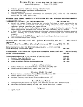 George Keller, BComm, MBA, CPA, CA, CPA (Illinois)
georgekeller@rogers.com Mobile: (416) 276-5351
 Conducted operational and financial planning, and implementation
 Led process improvement identification and implementation
 Acted as Assistant CFO
 Conducted corporate governance determination and compliance (SOX, section 404 and certification;
OSC/TSX, Bill 198; Privacy Act [PIPEDA])
NOVOPHARM LIMITED (GENERIC PHARMACEUTICAL MANUFACTURING, WHOLESALE, RESEARCH & DEVELOPMENT - A PRIVATE
TO PUBLIC CORPORATION)
CFO & SENIOR VP (ALSO DEPUTY CEO, APRIL - NOVEMBER 2000) 1999 - OCTOBER 2002
 Directed and managed Finance, Accounting and Information Technology to support comprehensive and
complex business and management needs through instilling enhanced business practices, entity risk
management, effective management and financial reporting
 Led the transformation from a significant private company to a foreign controlled public corporation (Nasdaq)
in a very tight timeframe; ensured accurate, thorough and timely due diligence, and SEC reporting
 As Deputy CEO, provided additional operational and strategic management leadership, increased operational
efficiency, profitability and customer relations, improved staff moral through open communication and
transparency
 Responsible person for the ERP (Oracle) migration; on-time, on-budget, business transparency
 Senior liaison with foreign parent company
ARMSTRONG WORLD INDUSTRIES CANADA LTD. (FLOORING MANUFACTURING, WHOLESALE - A 100% SUBSIDIARY
CORPORATION)
VP Finance & Chief Financial Officer (also Acting President, July 1997 - January 1999) 1994-1999
CENTURY INTERNATIONAL ARMS LTD. (SPORTING GOODS, WHOLESALE - A PRIVATE COMPANY)
General Manager & Chief Financial Officer 1992-1994
ACTIVE COMPONENT SALES CORPORATION LTD (ELECTRONIC COMPONENTS, WHOLESALE AND RETAIL - A PRIVATE COMPANY)
Director, Financial Operations 1989-1992
Canadian National Railways (for this time period, a Crown Corporation) 1981-1989
 Controller - Real Estate Division 1988-1989
 Senior Director, Comprehensive Audit 1983-1988
 System Accountant, Internal Accounting Controls 1981-1983
Professional Accreditation
 Chartered Professional Accountant, Chartered Accountant ( CPA,CA ), 1980
 Certified Public Accountant ( CPA ), State of Illinois, USA, 1998
Education ( McGill University )
 Master of Business Administration, Finance & International Business, 1988
 Graduate Diploma, Public Accountancy, 1979
 Bachelor of Commerce, Joint Honours Economics & Accounting, 1977
Recent Volunteer Activity
 Learning Disability Association York Region: Board of Directors, October 2012 – September 2015
 The Curtain Club (amateur theatre): Set Crew; Event Support, March 2016 – Present
Languages
 English, French
2
 