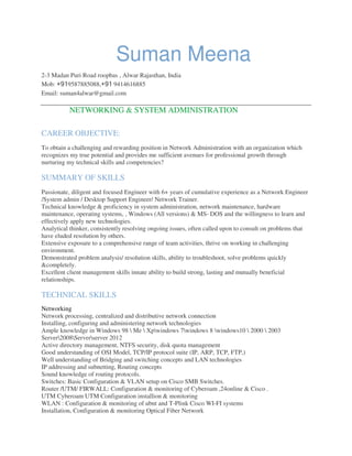 Suman Meena
2-3 Madan Puri Road roopbas , Alwar Rajasthan, India
Mob: +919587885088,+91 9414616885
Email: suman4alwar@gmail.com
NETWORKING & SYSTEM ADMINISTRATION
CAREER OBJECTIVE:
To obtain a challenging and rewarding position in Network Administration with an organization which
recognizes my true potential and provides me sufficient avenues for professional growth through
nurturing my technical skills and competencies?
SUMMARY OF SKILLS
Passionate, diligent and focused Engineer with 6+ years of cumulative experience as a Network Engineer
/System admin / Desktop Support Engineer/ Network Trainer.
Technical knowledge & proficiency in system administration, network maintenance, hardware
maintenance, operating systems, , Windows (All versions) & MS- DOS and the willingness to learn and
effectively apply new technologies.
Analytical thinker, consistently resolving ongoing issues, often called upon to consult on problems that
have eluded resolution by others.
Extensive exposure to a comprehensive range of team activities, thrive on working in challenging
environment.
Demonstrated problem analysis/ resolution skills, ability to troubleshoot, solve problems quickly
&completely.
Excellent client management skills innate ability to build strong, lasting and mutually beneficial
relationships.
TECHNICAL SKILLS
Networking
Network processing, centralized and distributive network connection
Installing, configuring and administering network technologies
Ample knowledge in Windows 98  Me  Xpwindows 7windows 8 windows10  2000  2003
Server2008Serverserver 2012
Active directory management, NTFS security, disk quota management
Good understanding of OSI Model, TCP/IP protocol suite (IP, ARP, TCP, FTP,)
Well understanding of Bridging and switching concepts and LAN technologies
IP addressing and subnetting, Routing concepts
Sound knowledge of routing protocols.
Switches: Basic Configuration & VLAN setup on Cisco SMB Switches.
Router /UTM/ FIRWALL: Configuration & monitoring of Cyberoam ,24online & Cisco .
UTM Cyberoam UTM Configuration installion & monitoring
WLAN : Configuration & monitoring of ubnt and T-Plink Cisco WI-FI systems
Installation, Configuration & monitoring Optical Fiber Network
 