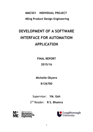 1
MMC501 INDIVIDUAL PROJECT
MEng Product Design Engineering
DEVELOPMENT OF A SOFTWARE
INTERFACE FOR AUTOMATION
APPLICATION
FINAL REPORT
2015/16
Michelle Okyere
B126700
Supervisor: YM. Goh
2nd
Reader: R S. Bhamra
 