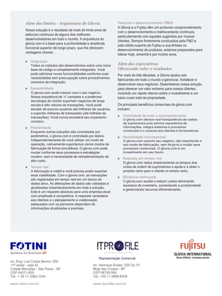 GLOVIA INTERNATIONAL
Glovia Afﬁliate, a business partner
Nossa solução é o resultado de mais de trinta anos de
esforços contínuos de alguns dos melhores
desenvolvedores em todo o mundo. A arquitetura do
glovia.com é a base para a profundidade e amplitude
funcional superior de longo prazo, que lhe oferecem
vantagens chaves:
Todos os módulos são desenvolvidos sobre uma única
base de código e completamente integrados. Você
pode adicionar novas funcionalidades conforme suas
necessidades sem preocupação sobre procedimentos
onerosos de integração.
O glovia.com pode crescer com o seu negócio.
Nossa arquitetura de ‘n’ camadas e a poderosa
tecnologia do núcleo suportam negócios de larga
escala e alto volume de transações. Você pode
escalar de poucos usuários até milhares de usuários,
e suportar milhares de transações (até milhões de
transações). Você nunca excederá seu orçamento
conosco.
Enquanto outras soluções são controladas por
parâmetros, o glovia.com é controlado por dados.
Independentemente de você utilizar um modo de
operação, nativamente suportamos vários modos de
fabricação de forma simultânea. O glovia.com pode
mudar conforme seus processos e estratégias
mudam, sem a necessidade de reimplementação de
alto custo.
A fabricação é volátil e você precisa poder suportar
essa volatilidade. Com o glovia.com, as transações
são registradas em tempo real em um banco de
dados ativo. As alterações de dados são validadas e
atualizadas instantaneamente em toda a solução.
Este é um requisito absoluto para uma empresa atual
com amplitude e competitiva. A resposta verdadeira
aos clientes e o planejamento e colaboração
adequados com os parceiros dependem de
informações atualizadas e precisas.
A Glovia e a Fujitsu têm um profundo comprometimento
com o desenvolvimento e melhoramento contínuos,
particularmente com aqueles sugeridos por nossos
clientes. Sempre fortemente conduzidos pela P&D e
pelo sólido suporte da Fujitsu e sua ênfase no
desenvolvimento de produtos, estamos preparados para
liderar hoje, amanhã e por muitos anos.
Por mais de três décadas, a Glovia ajudou aos
fabricantes em todo o mundo a gerenciar, fortalecer e
desenvolver seus negócios. Desenhamos nossa solução
para oferecer um valor extremo para nossos clientes,
incluindo um rápido retorno sobre o investimento e um
baixo custo total de propriedade.
Os principais benefícios comerciais do glovia.com
incluem:
O glovia.com oferece real transparência da cadeia
de suprimentos pois elimina repositórios de
informações, integra sistemas e processos
comerciais e o conecta aos clientes e fornecedores.
O glovia.com suporta seu negócio, não importando o
seu modo de fabricação, sem forçá-lo a mudar seus
processos comerciais. O glovia.com é um
investimento em seu futuro.
O glovia.com reduz drasticamente os tempos dos
ciclos de ordem de suprimentos e ajuda-o a obter o
produto certo para o cliente no tempo certo.
O glovia.com auxilia a reduzir custos eliminando
excessos de inventário, aumentando a produtividade
e gerenciando recursos eﬁcientemente.
Av. Eng. Luis Carlos Berrini, 550
11º andar - sala 52
Cidade Monções - São Paulo - SP
CEP 04571-925
Tel.: + 55 11 3382-1534
Av. Henrique Eroles, 526 Cjt. 01
Mogi das Cruzes - SP
CEP 08730-590
Tel.: +55 11 2668-8258
www.itproﬁle.com.brwww.fotini.com.br
Representação Comercial
 