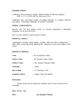 CERTIFICATIONS:
Certification from government certified Softtech Institute in following languages:
PHP, C, C++, C#, VB, ASP.Net, SQL Server 2010.
Certification from Government Institute of printing technology in Computer Hardware
with internet, Networking, Multimedia &Advanced Technology.
OTHER ACHEVEMENTS:
Honored with “The Best Student Award” by University Department of Information
Technology for the year 2014-2015.
Have won intra university sports awards in football.
PERSONAL SKILLS:
Comprehensive problem solving abilities, excellent verbal and written communication
skills, ability to deal with people diplomatically, willingness to learn team facilitator hard
worker.
PERSONAL PROFILE:
Name : Mr. Jay Rajendra Thakur
Father’s Name : Mr. Rajendra Vishnu Thakur
Mother’s Name : Mrs. Jayashree Rajendra Thakur
Nationality : Indian
Date of Birth : 27th December, 1992.
Languages Known : English, Hindi and Marathi.
Declaration:
I hereby declare that the information furnished above is true to the best of my
knowledge.
Place: Mumbai, India
Date: (Jay Rajendra Thakur)
 