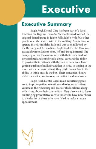 Executive
Executive Summary
	 Eagle Rock Dental Care has been part of a local
tradition for 46 years. Founder Steven Barnard formed the
original dental group in Idaho Falls, Idaho with four other
practitioners he served with in the military. A new location
opened in 1997 in Idaho Falls and was soon followed by
the Rexburg and Arco offices. Eagle Rock Dental Care was
passed down to Steven’s sons, Jeff and Doug Barnard. The
company serves the community with their trademark of
personalized and comfortable dental care and the ability
to provide their patients with the best experiences. From
getting a gallon of milk for a father in need, to staying in the
room with a nervous patient, they pride themselves in their
ability to think outside the box. Their convenient hours
make the visit a positive one, no matter the dental work.
	 Eagle Rock Dental Care’s main advertising goals
are to improve patient retention and to increase patient
volume in their Rexburg and Idaho Falls locations, along
with rising above their competitors. They also want to focus
on bringing preventative care to those who have never been
to the dentist or those who have failed to make a return
appointment.
 