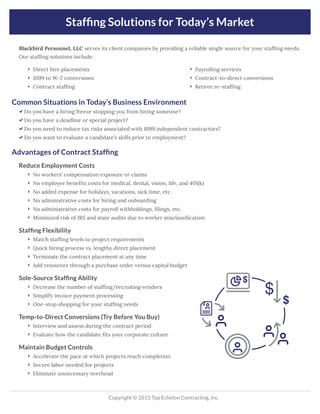 Stafﬁng Solutions for Today’s Market
Copyright © 2015 Top Echelon Contracting, Inc.
Common Situations in Today’s Business Environment
 Do you have a hiring freeze stopping you from hiring someone?
 Do you have a deadline or special project?
 Do you need to reduce tax risks associated with 1099 independent contractors?
 Do you want to evaluate a candidate’s skills prior to employment?
Advantages of Contract Stafﬁng
Reduce Employment Costs
 No workers’ compensation exposure or claims
 No employee beneﬁts costs for medical, dental, vision, life, and 401(k)
 No added expense for holidays, vacations, sick time, etc.
 No administrative costs for hiring and onboarding
 No administrative costs for payroll withholdings, ﬁlings, etc.
 Minimized risk of IRS and state audits due to worker misclassiﬁcation
Stafﬁng Flexibility
 Match stafﬁng levels to project requirements
 Quick hiring process vs. lengthy direct placement
 Terminate the contract placement at any time
 Add resources through a purchase order versus capital budget
Sole-Source Stafﬁng Ability
 Decrease the number of stafﬁng/recruiting vendors
 Simplify invoice payment processing
 One-stop shopping for your stafﬁng needs
Temp-to-Direct Conversions (Try Before You Buy)
 Interview and assess during the contract period
 Evaluate how the candidate ﬁts your corporate culture
Maintain Budget Controls
 Accelerate the pace at which projects reach completion
 Secure labor needed for projects
 Eliminate unnecessary overhead
 Direct hire placements
 1099 to W-2 conversions
 Contract stafﬁng
 Payrolling services
 Contract-to-direct conversions
 Retiree re-stafﬁng
Blackbird Personnel, LLC serves its client companies by providing a reliable single source for your stafﬁng needs.
Our stafﬁng solutions include:
 