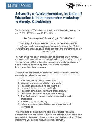 University of Wolverhampton, Institute of Education to host researcher workshop in Almaty, Kazakhstan 
The University of Wolverhampton will host a three day workshop from 11th to 13th February 2015 entitled: 
Implementing mobile learning in Kazakhstan: 
Combining British experience and Kazakhstan possibilities. Studying mobile learning projects and initiatives in the United Kingdom and creating appropriate conceptions and strategies for Kazakhstan 
The workshop has been organised in collaboration with Almaty Management University and is being funded by the British Council. The workshop will bring together researchers and practitioners in mobile learning and participants will discuss the latest developments in their research. 
Contributions are invited from relevant areas of mobile learning research, including for example, 
1. The impact of language and culture 
2. Strategy and policy, institution and sector 
3. Research paradigms and approaches 
4. Research techniques and methods 
5. Research ethics, emergent and cross-cultural 
6. Contextual, situated and authentic learning 
7. The challenges of scale, equity, sustainability and embedding 
8. The sociologies of mobility 
9. Future directions, possibilities, demographics and technologies 
There will also be contributions from experienced research mentors and from the British Council, intended to build sustainable research links between UK researchers and the hosts. Part of the programme will include innovative empirical work. 
 