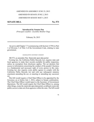 AMENDED IN ASSEMBLY JUNE 23, 2015
AMENDED IN SENATE JUNE 2, 2015
AMENDED IN SENATE MAY 5, 2015
SENATE BILL No. 573
Introduced by Senator Pan
(Principal coauthor: Assembly Member Ting)
February 26, 2015
An act to add Chapter 7.7 (commencing with Section 11795) to Part
1 of Division 3 of Title 2 of the Government Code, relating to state
government.
legislative counsel’s digest
SB 573, as amended, Pan. Statewide open data portal.
Existing law, the California Public Records Act, requires state and
local agencies to make their records available for public inspection,
unless an exemption from disclosure applies. The act declares that
access to information concerning the conduct of the people’s business
is a fundamental and necessary right of every person in this state.
Existing law also requires every public agency to comply with the
California Public Records Act and with any subsequent statutory
enactment amending the act, or enacting or amending any successor
act.
This bill would require a Chief Data Officer to be appointed by the
Governor, on or before July 1, 2016, subject to Senate confirmation.
The Chief Data Officer would report to the Secretary of Government
Operations. The bill would require the Chief Data Officer to, among
other things, create the statewide open data portal, as defined, to provide
public access to data sets from agencies within the state. The bill would
96
 