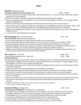 Page 3
MKSINST., Inc.Methuen, MA
ProductionCalibrationTechnicianII(Temp.) 10/09 – 5/2010
 Performs maintenance, testing, troubleshooting, calibration and repair on a variety of circuits, components, analytical
equipment and instrumentation.
 Mechanical assembly, calibration, testing and troubleshooting of various pressure products.
 Works on assignments that are complex in nature in which considerable judgment, initiative and resolving problems
making recommendations.
 Interface withManufacturing Engineering and Manufacturing to transition products into production.
 Utilize, and maintain Computerized Maintenance Management System (CMMS) to document workorders, repairs, PMs,
and inventory control. Coordinates and performs troubleshooting, preventive maintenance and repairs.
 Ability to test and debug PCB assemblies to the component level and workwith minimum supervision while juggling
multiple priorities.
 Performs other related assignments and duties.
MTI Technology, Inc.– Newburyport,MA 6/09 – 9/09
TestTechnician(Completed Temp. assignment)
 Performs daily organizing & tracking of production jobs across manufacturing.
 Demonstrated knowledge and understanding of circuit performance at frequencies from5MHz to 10GHz.
 Tuning and aligning circuitry into specification compliance by adjusting and modifying circuit elements.
 Workindependently with direction ranging frominformal verbal instructions to formal documentation (suchas
diagrams, schematics, etc.) in order to perform the required engineering support functions.
 Ability to read an interpret assembly drawings (Blue Prints), wiring diagrams schematic diagrams, industry and
customer specific performance requirements and specifications.
Microsemi, Inc.– Lowell,MA 9/08 – 4/09
Technical Needs staffing services – Salem, NH 10/07 – 9/08
RF Test Technician
 Workfrom test plans, purchase orders, tables, charts, drawings, lab sheets, standards, specificationand instructions.
 Responsible fortesting semiconductor devices using automated software and automatic or manual handlers. Set up
test equipment, calibration, vision systems and collectdata.
 Knowledge of schematics, electric wiring, cable assembly, soldering, electronic testing, use of oscilloscopes as well as
various test equipments.
 Supports test and tune of RF integrated modules and assembles in production.
 Demonstrated knowledge and understanding of circuit performance at frequencies from15 MHz to 28GHz.
 Test and repair customer returned material in a timely manner to satisfy customer turnaround time goal.
 Maintain the manufacturing issue and defect tracking system that is used as a correctiveaction tool foreach product,
process, and suppliers.
 Review the test plans and customer requirements and select the proper test procedures and combined environments.
 Determine the fixturing and test sets required and Strong understanding of manufacturing assembly and test
concepts.
 Diagnose, troubleshoot, calibrate and repair complex electronic test equipment.
Collect, format, analyze and report data.
John Galt Staffing – Burlington, MA 10/06 – 9/07
TestTechnician(LMM&FC Inc.,Completed Temp. assignment)
 Performed a variety of highly technical duties to test, troubleshoot and repair components and final systems.
 Test digital, analog, & RF circuitry tomodule performance specifications and acceptancetest procedures.
 Knowledgeable in use of TopSecret and Unclassified Equipments between in a microwaverange.
 Set up and run configuration test, troubleshoot CCAs PC board to component levels.
 Assisted Engineers withunique testing, trouble shooting and procedure developments.
 All test performed using HP Series Signal Generator, Spectrum Analyzer, and PowerMeter.
 