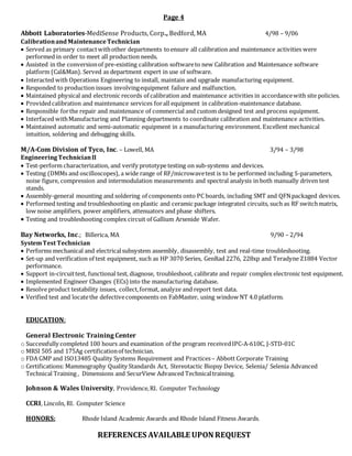 Page 4
Abbott Laboratories-MediSense Products, Corp., Bedford, MA 4/98 – 9/06
Calibrationand MaintenanceTechnician
 Served as primary contactwithother departments toensure all calibration and maintenance activities were
performed in order to meet all production needs.
 Assisted in the conversionof pre-existing calibration softwareto new Calibration and Maintenance software
platform (Cal&Man). Served as department expert in use of software.
 Interacted with Operations Engineering to install, maintain and upgrade manufacturing equipment.
 Responded to production issues involvingequipment failure and malfunction.
 Maintained physical and electronic records of calibration and maintenance activities in accordancewith site policies.
 Providedcalibration and maintenance services forall equipment in calibration-maintenance database.
 Responsible forthe repair and maintenance of commercial and custom designed test and process equipment.
 Interfaced withManufacturing and Planning departments to coordinate calibration and maintenance activities.
 Maintained automatic and semi-automatic equipment in a manufacturing environment. Excellent mechanical
intuition, soldering and debugging skills.
M/A-Com Division of Tyco, Inc. – Lowell, MA 3/94 – 3/98
EngineeringTechnicianII
 Test-perform characterization, and verify prototypetesting on sub-systems and devices.
 Testing (DMMs and oscilloscopes), a wide range of RF/microwavetest is to be performed including S-parameters,
noise figure, compression and intermodulation measurements and spectral analysis in both manually driven test
stands.
 Assembly-general mounting and soldering of components onto PC boards, including SMT and QFNpackaged devices.
 Performed testing and troubleshooting on plastic and ceramic package integrated circuits, such as RF switchmatrix,
low noise amplifiers, power amplifiers, attenuators and phase shifters.
 Testing and troubleshooting complex circuit of Gallium Arsenide Wafer.
Bay Networks, Inc.; Billerica, MA 9/90 – 2/94
SystemTest Technician
 Performs mechanical and electricalsubsystem assembly, disassembly, test and real-time troubleshooting.
 Set-up and verification of test equipment, such as HP 3070 Series, GenRad 2276, 228xp and Teradyne Z1884 Vector
performance.
 Support in-circuittest, functional test, diagnose, troubleshoot, calibrate and repair complex electronic test equipment.
 Implemented Engineer Changes (ECs)into the manufacturing database.
 Resolve product testability issues, collect,format, analyze and report test data.
 Verified test and locatethe defectivecomponents on FabMaster, using window NT 4.0 platform.
EDUCATION:
General Electronic Training Center
o Successfully completed 100 hours and examination of the program receivedIPC-A-610C, J-STD-01C
o MRSI 505 and 175Ag certificationof technician.
o FDA GMP and ISO13485 Quality Systems Requirement and Practices– Abbott Corporate Training
o Certifications: Mammography Quality Standards Act, Stereotactic Biopsy Device, Selenia/ Selenia Advanced
Technical Training , Dimensions and SecurView Advanced Technicaltraining.
Johnson & Wales University, Providence,RI. Computer Technology
CCRI, Lincoln, RI. Computer Science
HONORS: Rhode Island Academic Awards and Rhode Island Fitness Awards.
REFERENCES AVAILABLE UPON REQUEST
 