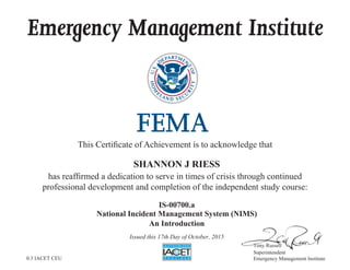 Emergency Management Institute
This Certificate of Achievement is to acknowledge that
has reaffirmed a dedication to serve in times of crisis through continued
professional development and completion of the independent study course:
Tony Russell
Superintendent
Emergency Management Institute
SHANNON J RIESS
IS-00700.a
National Incident Management System (NIMS)
An Introduction
Issued this 17th Day of October, 2015
0.3 IACET CEU
 