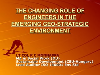 THE CHANGING ROLE OFTHE CHANGING ROLE OF
ENGINEERS IN THEENGINEERS IN THE
EMERGING GEO-STRATEGICEMERGING GEO-STRATEGIC
ENVIRONMENTENVIRONMENT
LT COL K C MONNAPPALT COL K C MONNAPPA
MA in Social Work (DU)MA in Social Work (DU)
Sustainable Development (CEU-Hungary)Sustainable Development (CEU-Hungary)
Lead Auditor ISO 140001 Env StdLead Auditor ISO 140001 Env Std
 