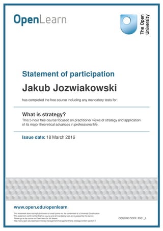 Statement of participation
Jakub Jozwiakowski
has completed the free course including any mandatory tests for:
What is strategy?
This 5-hour free course focused on practitioner views of strategy and application
of its major theoretical advances in professional life.
Issue date: 18 March 2016
www.open.edu/openlearn
This statement does not imply the award of credit points nor the conferment of a University Qualification.
This statement confirms that this free course and all mandatory tests were passed by the learner.
Please go to the course on OpenLearn for full details:
http://www.open.edu/openlearn/money-management/management/what-strategy/content-section-0
COURSE CODE: B301_1
 