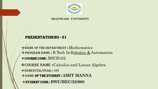 BRAINWARE UNIVERSITY
❖Program name : B.Tech InRobotics & Automation
❖Course code : BSCR102
❖Course Name :Calculus and Linear Algebra
❖Semester/Year : 1st
❖Name Of the Student : AMIT MANNA
❖Student Code : BWU/BEC/23/008
❖Name of The Department : Mathematics
Presentationno - 01
 