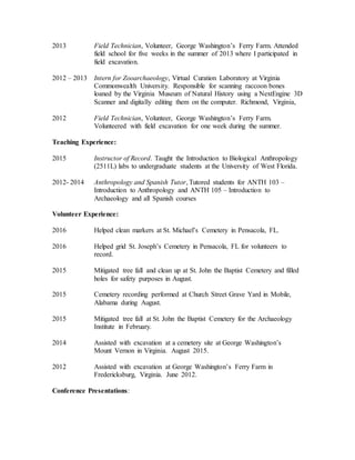 2013 Field Technician, Volunteer, George Washington’s Ferry Farm. Attended
field school for five weeks in the summer of 2013 where I participated in
field excavation.
2012 – 2013 Intern for Zooarchaeology, Virtual Curation Laboratory at Virginia
Commonwealth University. Responsible for scanning raccoon bones
loaned by the Virginia Museum of Natural History using a NextEngine 3D
Scanner and digitally editing them on the computer. Richmond, Virginia,
2012 Field Technician, Volunteer, George Washington’s Ferry Farm.
Volunteered with field excavation for one week during the summer.
Teaching Experience:
2015 Instructor of Record. Taught the Introduction to Biological Anthropology
(2511L) labs to undergraduate students at the University of West Florida.
2012- 2014 Anthropology and Spanish Tutor, Tutored students for ANTH 103 –
Introduction to Anthropology and ANTH 105 – Introduction to
Archaeology and all Spanish courses
Volunteer Experience:
2016 Helped clean markers at St. Michael’s Cemetery in Pensacola, FL.
2016 Helped grid St. Joseph’s Cemetery in Pensacola, FL for volunteers to
record.
2015 Mitigated tree fall and clean up at St. John the Baptist Cemetery and filled
holes for safety purposes in August.
2015 Cemetery recording performed at Church Street Grave Yard in Mobile,
Alabama during August.
2015 Mitigated tree fall at St. John the Baptist Cemetery for the Archaeology
Institute in February.
2014 Assisted with excavation at a cemetery site at George Washington’s
Mount Vernon in Virginia. August 2015.
2012 Assisted with excavation at George Washington’s Ferry Farm in
Fredericksburg, Virginia. June 2012.
Conference Presentations:
 