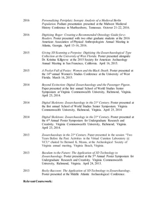 2016 Personalizing Petriplatz: Isotopic Analysis of a Medieval Berlin
Population. Podium presentation presented at the Midwest Medieval
History Conference in Murfreesboro, Tennessee. Octover 21-22, 2016.
2016 Digitizing Roger: Creating a Recommended Osteology Guide for e-
Readers. Poster presented with two other graduate students at the 2016
American Association of Physical Anthropologists Annual Meeting in
Atlanta, Georgia. April 13-16, 2016.
2015 Giving 3D Scanning a Porpoise: Digitizing the Zooarchaeological Type
Collection at the University of West Florida. Poster presented alongside
Dr. Kristina Killgrove at the 2015 Society for American Archaeology
Annual Meeting in San Francisco, California. April 16, 2015.
2015 A Pocket Full of Posies: Women and the Black Death. Poster presented at
the 14th annual Women’s Studies Conference at the University of West
Florida. March 16, 2015.
2014 Beyond Extinction: Digital Zooarchaeology and the Passenger Pigeon.
Paper presented at the first annual School of World Studies Senior
Symposium at Virginia Commonwealth University, Richmond, Virginia.
April 25, 2014.
2014 Digital Skeletons: Zooarchaeology in the 21st Century. Poster presented at
the first annual School of World Studies Senior Symposium. Virginia
Commonwealth University, Richmond, Virginia. April 25, 2014
2014 Digital Skeletons: Zooarchaeology in the 21st Century. Poster presented at
the 6th Annual Poster Symposium for Undergraduate Research and
Creativity. Virginia Commonwealth University, Richmond, Virginia.
April 23, 2014.
2013 Zooarchaeology in the 21st Century. Paper presented in the session “Two
Years Before the Past: Activities in the Virtual Curation Laboratory @
VCU“ chaired by Bernard K. Means, at the Archeological Society of
Virginia annual meeting, Virginia Beach, Virginia.
2013 Baculum to the Future: The Application of 3D Technology to
Zooarchaeology. Poster presented at the 5th Annual Poster Symposium for
Undergraduate Research and Creativity. Virginia Commonwealth
University, Richmond, Virginia. April 24, 2013.
2013 Rocky Raccoon: The Application of 3D Technology to Zooarchaeology.
Poster presented at the Middle Atlantic Archaeological Conference.
Relevant Coursework:
 