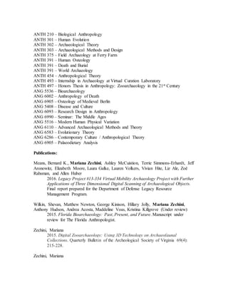 ANTH 210 – Biological Anthropology
ANTH 301 – Human Evolution
ANTH 302 – Archaeological Theory
ANTH 303 – Archaeological Methods and Design
ANTH 375 – Field Archaeology at Ferry Farm
ANTH 391 – Human Osteology
ANTH 391 – Death and Burial
ANTH 391 – World Archaeology
ANTH 454 – Anthropological Theory
ANTH 493 – Internship in Archaeology at Virtual Curation Laboratory
ANTH 497 – Honors Thesis in Anthropology: Zooarchaeology in the 21st Century
ANG 5536 – Bioarchaeology
ANG 6002 – Anthropology of Death
ANG 6905 – Osteology of Medieval Berlin
ANG 5408 – Disease and Culture
ANG 6093 – Research Design in Anthropology
ANG 6990 – Seminar: The Middle Ages
ANG 5516 – Modern Human Physical Variation
ANG 6110 – Advanced Archaeological Methods and Theory
ANG 6583 – Evolutionary Theory
ANG 6286 – Contemporary Culture / Anthropological Theory
ANG 6905 – Palaeodietary Analysis
Publications:
Means, Bernard K., Mariana Zechini, Ashley McCuistion, Terrie Simmons-Erhardt, Jeff
Aronowitz, Elizabeth Moore, Laura Galke, Lauren Volkers, Vivian Hite, Liz Ale, Zoë
Rahsman, and Allen Huber
2016. Legacy Project #13-334 Virtual Mobility Archaeology Project with Further
Applications of Three Dimensional Digital Scanning of Archaeological Objects.
Final report prepared for the Department of Defense Legacy Resource
Management Program.
Wilkin, Shevan, Matthew Newton, George Kinison, Hillary Jolly, Mariana Zechini,
Anthony Hudson, Andrea Acosta, Maddeline Voas, Kristina Killgrove (Under review)
2015. Florida Bioarchaeology: Past, Present, and Future. Manuscript under
review for The Florida Anthropologist.
Zechini, Mariana
2015. Digital Zooarchaeology: Using 3D Technology on Archaeofaunal
Collections. Quarterly Bulletin of the Archeological Society of Virginia 69(4):
215-228.
Zechini, Mariana
 