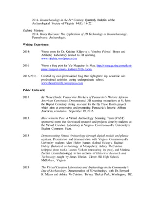 2014. Zooarchaeology in the 21st Century. Quarterly Bulletin of the
Archaeological Society of Virginia 84(1): 19-22.
Zechini, Mariana
2014. Rocky Raccoon: The Application of 3D Technology to Zooarchaeology.
Pennsylvania Archaeologist.
Writing Experience:
2014- Wrote posts for Dr. Kristina Killgrove’s Virtebra (Virtual Bones and
Artifacts) Laboratory related to 3D scanning.
www.virtebra.wordpress.com
2016 Wrote a blog post for Vie Magazine in May. http://viemagazine.com/dont-
panic-hangout-music-festival-2016-rocks/
2012-2013 Created my own professional blog that highlighted my academic and
professional activities during undergraduate school.
www.theanthrolife.wordpress.com
Public Outreach:
2015 By These Hands: Vernacular Markers of Pensacola’s Historic African
American Cemeteries. Demonstrated 3D scanning on markers at St. John
the Baptist Cemetery during an event for the By These Hands project
which aims at conserving and promoting Pensacola’s historic African
American cemeteries. September 19, 2015.
2013 Blast with the Past. A Virtual Archaeology Scanning Team (VAST)
sponsored event that showcased research and projects done by students at
the Virtual Curation Laboratory in Virginia Commonwealth University’s
Student Commons Plaza.
2013 Demonstrating Virtual Archaeology through digital models and plastic
replicas. Presentation and demonstration with Virginia Commonwealth
University students Allen Huber (human skeletal biology), Rachael
Hulvey (historical archaeology at Montpelier), Ashley McCuistion
(chipped stone tools), Lauren Volkers (measuring the past), and Mariana
Zechini (zooarchaeology) to two sections of Historical Research and
Technology, taught by James Triesler. Clover Hill High School,
Midlothian, Virginia.
2013 The Virtual Curation Laboratory and Archaeology in the Community’s
Day of Archaeology. Demonstration of 3D technology with Dr. Bernard
K. Means and Ashley McCuistion. Turkey Thicket Park, Washington, DC.
 
