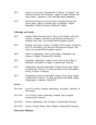 2013 Animals in Archaeology. Demonstration to “Honors U.S. History” and
“Historical Research and Technology” taught by Emmett Hickham and
James Triesler, respectively. Clover Hill High School, Midlothian,
2013 Small Finds Workgroup on Smoking Pipes. Presented 3D scans and
showed plastic replicas of smoking pipes to participants. Virginia
Department of Historic Resources, Richmond, Virginia.
Fellowships and Awards:
2015 Graduate Student Research Award. Given by the Scholarly and Create
Activities Committee and funded by the Research and Sponsored
Programs Trust Fund, I was awarded $250 for graduate research.
2015 Scholarly and Creative Activities Committee (SCAC) Grant. Awarded by
the SCAC and funded by the Research and Sponsored Programs Trust
Fund, I was awarded $800 for graduate research.
2014 Honors in Anthropology. Given by the College of Humanities and
Sciences at Virginia Commonwealth University.
2014 Outstanding Anthropology Student Award. Given by the College of
Humanities and Sciences at Virginia Commonwealth University
2013 Undergraduate Research Opportunities Program Travel Grant, Virginia
Commonwealth University, to attend and present at the Archaeological
Society of Virginia Conference.
2013 Undergraduate Research Opportunities Program Travel Grant, Virginia
Commonwealth University, to attend and present at the Middle Atlantic
Archaeological Conference, March 2013.
Service:
2015-2016 Events Coordinator, Graduate Anthropology Association, University of
West Florida
2012-2014 Vice President, Virtual Archaeology Scanning Team at Virginia
Commonwealth University.
2013-2014 Member, Anthropology Club at Virginia Commonwealth University.
2013-2014 Member, Forensic Science Club at Virginia Commonwealth University.
Professional Affiliations:
 