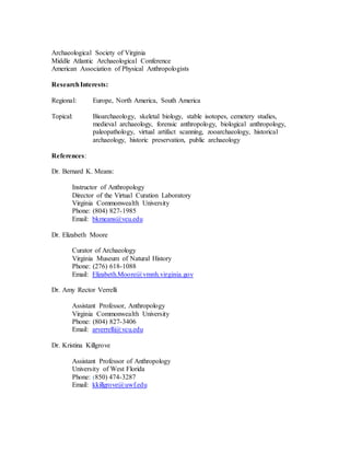 Archaeological Society of Virginia
Middle Atlantic Archaeological Conference
American Association of Physical Anthropologists
ResearchInterests:
Regional: Europe, North America, South America
Topical: Bioarchaeology, skeletal biology, stable isotopes, cemetery studies,
medieval archaeology, forensic anthropology, biological anthropology,
paleopathology, virtual artifact scanning, zooarchaeology, historical
archaeology, historic preservation, public archaeology
References:
Dr. Bernard K. Means:
Instructor of Anthropology
Director of the Virtual Curation Laboratory
Virginia Commonwealth University
Phone: (804) 827-1985
Email: bkmeans@vcu.edu
Dr. Elizabeth Moore
Curator of Archaeology
Virginia Museum of Natural History
Phone: (276) 618-1088
Email: Elizabeth.Moore@vmnh.virginia.gov
Dr. Amy Rector Verrelli
Assistant Professor, Anthropology
Virginia Commonwealth University
Phone: (804) 827-3406
Email: arverrelli@vcu.edu
Dr. Kristina Killgrove
Assistant Professor of Anthropology
University of West Florida
Phone: (850) 474-3287
Email: kkillgrove@uwf.edu
 