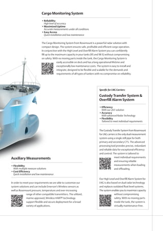 Specific for LNG Carriers:
TheCustodyTransferSystemfromRosemount
for LNG carriers is the only dual measurement
system using a single still pipe for both
primary and secondary CTS. The advanced
processing tool provides precise, redundant
and reliable data for exceptional efficiency
and control. The system is tailored to
meet individual requirements
and ensuring reliable
measurements when loading
and offloading.
Our High Level and Overfill Alarm System for
LNG is also based on dual radar technology
and replaces outdated float level systems.
The system enables you to maximize capacity
without compromising
safety. With no moving parts
inside the tank, the system is
virtually maintenance-free.
Custody Transfer System 
Overfill Alarm System
• Efficiency
With our 2in1 solution
• Accuracy
With advanced Radar Technology
• Flexibility
Tailored to meet individual requirements
Auxiliary Measurements
In order to meet your requirements we are able to customize our
system solutions and can include Emerson’s Wireless sensors as
well as Rosemount pressure, temperature and ever-increasing
range of other compatible transmitters. The utilized,
marine approved, Wireless HART® technology
support flexible and secure deployment for a broad
variety of applications.
• Flexibility
With multiple measure solutions
• Cost Efficiency
Quick installation and low maintenance
Cargo Monitoring System
The Cargo Monitoring System from Rosemount is a powerful radar solution with
compact design. The system ensures safe, profitable and efficient cargo operation.
In conjunction with the High Level and Overfill Alarm System you can confidently
fill up to the maximum capacity in your tanks (95 and 98 %) without compromising
on safety. With no moving parts inside the tank, the Cargo Monitoring System is
easily accessible on deck and has a long operational lifetime and
exceptionally low maintenance costs. The system is easy to install and
integrate, designed to be flexible and scalable for the demands and
requirements of all types of tankers with no compromise on reliability.
• Reliability
High level of accuracy
• Maximized Uptime
Accurate measurements under all conditions
• Easy Access
Quick installation and low maintenance
 