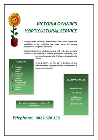 VICTORIA OCHNIK’S
HORTICULTURAL SERVICE
Friendly Female Gardener / Horticulturalist with 10 years’ experience
specialising in the residential real estate market for opening
presentations and garden makeovers.
Victoria’s Gardening works in partnership with real estate agents to
enhance the presentation of gardens, giving them that WOW factor
and ensuring a great vital first impression to potential
buyers.
Rental properties are also part of our business, as a
well-maintained loving garden will ensure tenants &
home owners benefit.
Telephone: 0427 678 156
SERVICES
Fertilizing
Pruning
Garden
Makeovers
Weeding
Hedging
Mulching
Lawn Cutting&
Maintenance
Planting
Seeding
QUALIFICATIONS
Horticulturalist
(Cert II & III)
Small Business
Management
(Certificate IV)Own gardening equipment and tools. No
job too small.
 