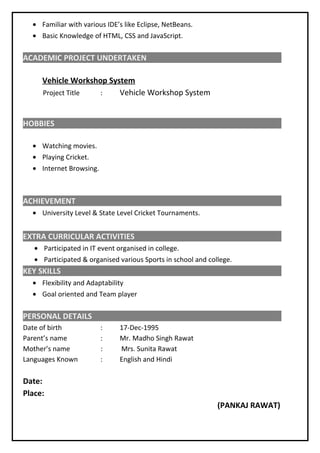 • Familiar with various IDE’s like Eclipse, NetBeans.
• Basic Knowledge of HTML, CSS and JavaScript.
ACADEMIC PROJECT UNDERTAKEN
Vehicle Workshop System
Project Title : Vehicle Workshop System
HOBBIES
• Watching movies.
• Playing Cricket.
• Internet Browsing.
ACHIEVEMENT
• University Level & State Level Cricket Tournaments.
EXTRA CURRICULAR ACTIVITIES
• Participated in IT event organised in college.
• Participated & organised various Sports in school and college.
KEY SKILLS
• Flexibility and Adaptability
• Goal oriented and Team player
PERSONAL DETAILS
Date of birth : 17-Dec-1995
Parent’s name : Mr. Madho Singh Rawat
Mother’s name : Mrs. Sunita Rawat
Languages Known : English and Hindi
Date:
Place:
(PANKAJ RAWAT)
 