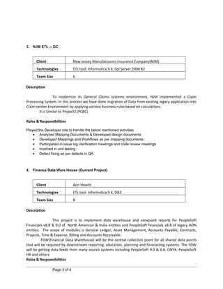 3. NJM ETL -- GC
Client New Jersey Manufacturers Insurance Company(NJM)
Technologies ETL tool: Informatica 9.X, Sql Server 2008 R2
Team Size 6
Description
To modernize its General Claims systems environment, NJM implemented a Claim
Processing System. In this process we have done migration of Data from existing legacy application into
Claim center Environment by applying various business rules based on calculations.
It is Similar to Project2 (PCBC).
Roles & Responsibilities
Played the Developer role to handle the below mentioned activities
• Analyzed Mapping Documents & Developed design documents
• Developed Mappings and Workflows as per mapping documents
• Participated in issue log clarification meetings and code review meetings
• Involved in unit testing
• Defect fixing as per defects in QA
4. Finance Data Ware House (Current Project)
Client Aon Hewitt
Technologies ETL tool: Informatica 9.X, DB2
Team Size 8
Description
This project is to implement data warehouse and viewpoint reports for PeopleSoft
Financials v8.8 & 9.0 of North American & India entities and PeopleSoft financials v8.8 of legacy AON
entities. The scope of modules is General Ledger, Asset Management, Accounts Payable, Contracts,
Projects, Time & Expense, Billing and Accounts Receivable.
FDW(Financial Data Warehouse) will be the central collection point for all shared data points
that will be required by downstream reporting, allocation, planning and forecasting systems. The FDW
will be getting data feeds from many source systems including PeopleSoft 9.0 & 8.8, ONYX, PeopleSoft
HR and others
Roles & Responsibilities
Page 3 of 4
 